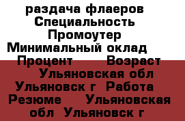 раздача флаеров › Специальность ­ Промоутер › Минимальный оклад ­ 12 › Процент ­ 6 › Возраст ­ 25 - Ульяновская обл., Ульяновск г. Работа » Резюме   . Ульяновская обл.,Ульяновск г.